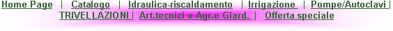 Casella di testo: Home Page   |   Catalogo   |   Idraulica-riscaldamento   |  Irrigazione   |  Pompe/Autoclavi |   TRIVELLAZIONI |  Art.tecnici x Agr.e Giard.  |   Offerta speciale