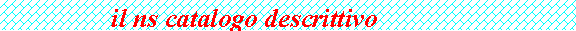Casella di testo:                 il ns catalogo descrittivo