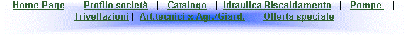 Casella di testo: Home Page   |   Profilo societ�   |   Catalogo   |  Idraulica Riscaldamento   |   Pompe    |   Trivellazioni |  Art.tecnici x Agr./Giard.   |   Offerta speciale
