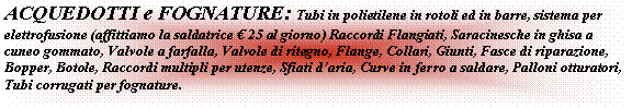 Casella di testo: ACQUEDOTTI e FOGNATURE: Tubi in polietilene in rotoli ed in barre, sistema per elettrofusione (affittiamo la saldatrice  25 al giorno) Raccordi Flangiati, Saracinesche in ghisa a cuneo gommato, Valvole a farfalla, Valvole di ritegno, Flange, Collari, Giunti, Fasce di riparazione, Bopper, Botole, Raccordi multipli per utenze, Sfiati daria, Curve in ferro a saldare, Palloni otturatori, Tubi corrugati per fognature.
