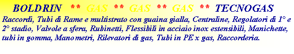 Casella di testo:     BOLDRIN   **  GAS  **  GAS  **  GAS  **  TECNOGASRaccordi, Tubi di Rame e multistrato con guaina gialla, Centraline, Regolatori di 1 e 2 stadio, Valvole a sfera, Rubinetti, Flessibili in acciaio inox estensibili, Manichette, tubi in gomma, Manometri, Rilevatori di gas, Tubi in PE x gas, Raccorderia.