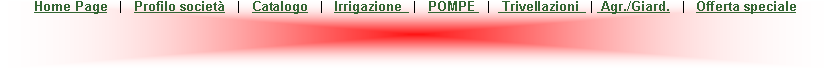 Casella di testo: Home Page   |   Profilo societ   |   Catalogo   |   Irrigazione   |   POMPE   |   Trivellazioni   |  Agr./Giard.   |   Offerta speciale