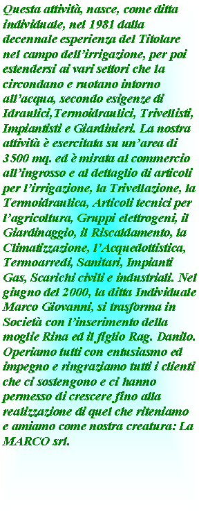 Casella di testo: Questa attivit, nasce, come ditta individuale, nel 1981 dalla decennale esperienza del Titolare nel campo dellirrigazione, per poi estendersi ai vari settori che la circondano e ruotano intorno allacqua, secondo esigenze di Idraulici,Termoidraulici, Trivellisti, Impiantisti e Giardinieri. La nostra attivit  esercitata su unarea di 3500 mq. ed  mirata al commercio allingrosso e al dettaglio di articoli per lirrigazione, la Trivellazione, la Termoidraulica, Articoli tecnici per lagricoltura, Gruppi elettrogeni, il Giardinaggio, il Riscaldamento, la Climatizzazione, lAcquedottistica, Termoarredi, Sanitari, Impianti Gas, Scarichi civili e industriali. Nel giugno del 2000, la ditta Individuale Marco Giovanni, si trasforma in Societ con linserimento della moglie Rina ed il figlio Rag. Danilo. Operiamo tutti con entusiasmo ed impegno e ringraziamo tutti i clienti che ci sostengono e ci hanno permesso di crescere fino alla realizzazione di quel che riteniamo e amiamo come nostra creatura: La MARCO srl.  